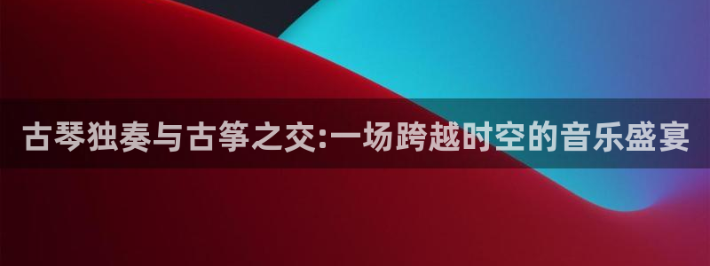 凯发国际平台登录:古琴独奏与古筝之交:一场跨越时空的音乐盛宴